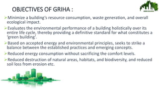 OBJECTIVES OF GRIHA :
Minimize a building’s resource consumption, waste generation, and overall
ecological impact.
Evaluates the environmental performance of a building holistically over its
entire life cycle, thereby providing a definitive standard for what constitutes a
‘green building’.
Based on accepted energy and environmental principles, seeks to strike a
balance between the established practices and emerging concepts.
Reduced energy consumption without sacrificing the comfort levels.
Reduced destruction of natural areas, habitats, and biodiversity, and reduced
soil loss from erosion etc.
 