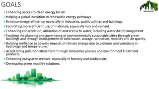 GOALS
Enhancing access to clean energy for all.
Helping a global transition to renewable energy pathways.
Enhance energy efficiency, especially in industries, public utilities and buildings.
Facilitating more efficient use of materials, especially iron and cement.
Enhancing conservation, utilization of and access to water, including watershed management.
Enabling the planning and governance of environmentally sustainable cities through green
buildings and through management of solid waste, sewage, sanitation, mobility and air quality.
Building resilience to adverse impacts of climate change due to cyclones and variations in
hydrology and temperature.
Accelerating pollution abatement through innovative policies and environment treatment
products.
Enhancing ecosystem services, especially in forestry and biodiversity.
Developing green mobility solutions.
 
