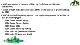 ➢IGBC was formed in the year of 2001 by Confederation of Indian
industry(CII)
➢Vision of IGBC-India to become one of the world leaders in green buildings
by 2015
➢IGBC Green building rating system : one single rating cannot be applied to
suit all building types
• IGBC Green Homes Rating
• IGBC Green Factory Rating
• IGBC Green SEZs
• IGBC Green Township Rating
• IGBC India NC (New Construction)
• IGBC India CS (Core and Shell)
 