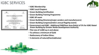 IGBC SERVICES
• IGBC Membership
• IGBC Local Chapters
• Green Building Certification
• Green Building Training Programme
• IGBC AP exam
• Green Building Directory(major venders and manufacturers)
• Green Building Congress(India’s annual flagship event)
• Government and IGBC : Additional FAR(Floor Area Ratio) of 5% for IGBC Rated
Green Building by Greater Noida Development Authority
• Plot size of 5,000 sq.m and above
• To achieve a minimum of Gold
• Rediscovery of Indian Ethos:
• 5 elements of nature(Panchabhutas)
 