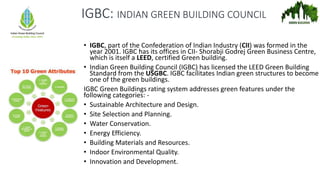 IGBC: INDIAN GREEN BUILDING COUNCIL
• IGBC, part of the Confederation of Indian Industry (CII) was formed in the
year 2001. IGBC has its offices in CII- Shorabji Godrej Green Business Centre,
which is itself a LEED, certified Green building.
• Indian Green Building Council (IGBC) has licensed the LEED Green Building
Standard from the USGBC. IGBC facilitates Indian green structures to become
one of the green buildings.
IGBC Green Buildings rating system addresses green features under the
following categories: -
• Sustainable Architecture and Design.
• Site Selection and Planning.
• Water Conservation.
• Energy Efficiency.
• Building Materials and Resources.
• Indoor Environmental Quality.
• Innovation and Development.
 