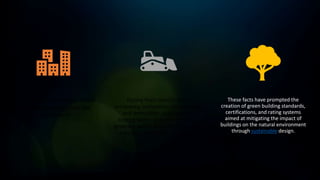 Buildings have extensive direct
and indirect impacts on the
environment.
During their construction,
occupancy, renovation, repurposing,
and demolition, buildings use
energy, water, and raw materials,
generate waste, and emit potentially
harmful atmospheric emissions.
These facts have prompted the
creation of green building standards,
certifications, and rating systems
aimed at mitigating the impact of
buildings on the natural environment
through sustainable design.
 