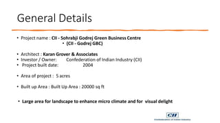 General Details
• Project name : CII - Sohrabji Godrej Green Business Centre
• (CII - Godrej GBC)
• Architect : Karan Grover & Associates
• Investor / Owner: Confederation of Indian Industry (CII)
• Project built date: 2004
• Area of project : 5 acres
• Built up Area : Built Up Area : 20000 sq ft
• Large area for landscape to enhance micro climate and for visual delight
 