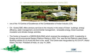 • one of the 10 Centres of Excellences of the Confederation of Indian Industry (CII).
• CII - Godrej GBC offers advisory services to the industry in the areas of Green buildings, energy
efficiency, water management, environmental management, renewable energy, Green business
incubation and climate change activities.
• The Centre is housed in a GREEN BUILDING which received the prestigious LEED (Leadership in
Energy and Environmental Design) Platinum Rating in 2003. This was the first Platinum rated Green
Building outside of U.S.A and the third in the world. The Centre was inaugurated by H.E Dr A P J Abdul
Kalam, the then President of India, on July 14, 2004.
CII - Sohrabji Godrej Green Business Centre (CII - Godrej GBC)
 