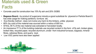 Materials used & Green
Facts
• Concrete used for construction has 15% fly ash and 20% GGBS
• Bagasse Board – by product of sugarcane industry-a good substitute for plywood or Particle Board It
has wide usage for making partitions, furniture etc.
• Eco-friendly method - does not involve any harm to the timbers, unlike plywood.
• 66% (by cost) of the material was sourced within a radius of 800 km.
• Of this, 95 % of the raw material was extracted or harvested locally.
• An impressive 77 % of the building materials use recycled content in the form of fly ash, broken glass,
broken tiles, recycled paper, recycled aluminum, cinder from industrial furnaces, bagasse, mineral
fibres, cellulose fibres, and quarry dust.
• Low VOC paints have also been applied
 