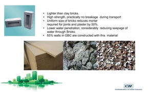 • Lighter than clay bricks.
• High strength, practically no breakage during transport
• Uniform size of bricks reduces mortar
required for joints and plaster by 50%.
• Lower water penetration, considerably reducing seepage of
water through Bricks.
• 65% walls in GBC are constructed with this material
 