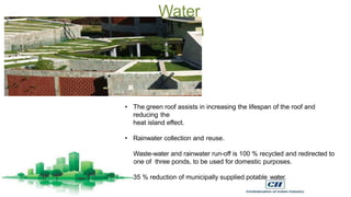 Water
conservation
• The green roof assists in increasing the lifespan of the roof and
reducing the
heat island effect.
• Rainwater collection and reuse.
• Waste-water and rainwater run-off is 100 % recycled and redirected to
one of three ponds, to be used for domestic purposes.
• 35 % reduction of municipally supplied potable water.
 