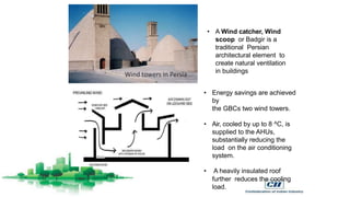 • A Wind catcher, Wind
scoop or Badgir is a
traditional Persian
architectural element to
create natural ventilation
in buildings
• Energy savings are achieved
by
the GBCs two wind towers.
• Air, cooled by up to 8 ^C, is
supplied to the AHUs,
substantially reducing the
load on the air conditioning
system.
• A heavily insulated roof
further reduces the cooling
load.
 