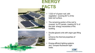 • 1,022 m² of green roof, with
vegetation covering 60 % of the
total roof surface.
• The remaining portion of the roof is
covered by PV panels, meeting 20 % of
the total energy necessities of the
building.
• Double-glazed units with argon gas filling
to
enhance the thermal properties of
windows.
• Energy-efficient lighting systems
and compact fluorescent light
bulbs.
ENERGY
FACTS
 