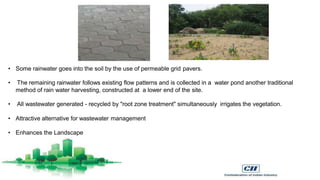 • Some rainwater goes into the soil by the use of permeable grid pavers.
• The remaining rainwater follows existing flow patterns and is collected in a water pond another traditional
method of rain water harvesting, constructed at a lower end of the site.
• All wastewater generated - recycled by "root zone treatment" simultaneously irrigates the vegetation.
• Attractive alternative for wastewater management
• Enhances the Landscape
 