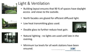 Light & Ventilation
• Building layout ensures that 90 % of spaces have daylight
access and views to the outside.
• North facades are glazed for efficient diffused light.
• Low heat transmitting glass used.
• Double glass to further reduce heat gain.
• Natural lighting - no lights are used until late in the
evening.
• Minimum lux levels for all work stations have been
ensured. EnvironmentalManagement
 