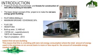 INTRODUCTION
• Project of ministry of environment and forests for construction of
new office building at new delhi.
• The basic design concept of the project is to make the net zero
energy green building.
• PLOT AREA:9565sq m
• MAXIMUM GROUND COVERAGE:30%
• F.A.R: 200
• HEIGHT:35m
• Built-up area : 3,1400 m2
• (18726 m2 – superstructure &
12675 m2- Basement)
• Year of completion : 2013
India’s first net zero building
This means that this is a building with zero net energy consumption where the total amount of energy
used in the premises on an annual basis is more or less equal to the amount of renewable energy
created on the site.
 