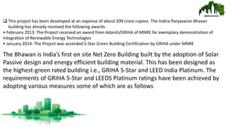  This project has been developed at an expense of about 209 crore rupees. The Indira Paryavaran Bhavan
building has already received the following awards:
• February 2013: The Project received an award from Adarsh/GRIHA of MNRE for exemplary demonstration of
Integration of Renewable Energy Technologies
• January 2014: The Project was accorded 5-Star Green Building Certification by GRIHA under MNRE
The Bhawan is India’s first on site Net Zero Building built by the adoption of Solar
Passive design and energy efficient building material. This has been designed as
the highest-green rated building i.e., GRIHA 5-Star and LEED India Platinum. The
requirements of GRIHA 5-Star and LEEDS Platinum ratings have been achieved by
adopting various measures some of which are as follows
 
