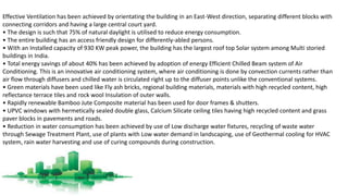 Effective Ventilation has been achieved by orientating the building in an East-West direction, separating different blocks with
connecting corridors and having a large central court yard.
• The design is such that 75% of natural daylight is utilised to reduce energy consumption.
• The entire building has an access friendly design for differently-abled persons.
• With an Installed capacity of 930 KW peak power, the building has the largest roof top Solar system among Multi storied
buildings in India.
• Total energy savings of about 40% has been achieved by adoption of energy Efficient Chilled Beam system of Air
Conditioning. This is an innovative air conditioning system, where air conditioning is done by convection currents rather than
air flow through diffusers and chilled water is circulated right up to the diffuser points unlike the conventional systems.
• Green materials have been used like Fly ash bricks, regional building materials, materials with high recycled content, high
reflectance terrace tiles and rock wool Insulation of outer walls.
• Rapidly renewable Bamboo Jute Composite material has been used for door frames & shutters.
• UPVC windows with hermetically sealed double glass, Calcium Silicate ceiling tiles having high recycled content and grass
paver blocks in pavements and roads.
• Reduction in water consumption has been achieved by use of Low discharge water fixtures, recycling of waste water
through Sewage Treatment Plant, use of plants with Low water demand in landscaping, use of Geothermal cooling for HVAC
system, rain water harvesting and use of curing compounds during construction.
 