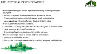ARCHITECTURAL DESIGN STRATEGIES
• Building form wrapped around a pedestrian-friendly shaded green open
courtyard
• A continuous green axis from front of site across the atrium.
• Eco park within the courtyard shall contain a self sustaining low.
• Large openings in building form on South and North sides.
• Conservation of natural soil and trees.
• Orientation of building has been planned reduce ingress of solar radiation.
• Large openings North and South faces.
• Green areas have been developed on smaller terraces.
• Shaded landscape areas to reduce ambient temperature.
• Provision of barrier free access .
• Surrounding open area parking free by providing adequate parking in the
basement.
 