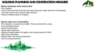 BUILDINGPLANNINGANDCONSTRUCTIONMEASURES
Reduce landscape water requirement-
•Drip irrigation
•Use of native species of shrubs and trees having low water demand in landscaping
•Low lawn area so as to reduce water demand.
•Reuse of treated water for irrigation
Reduce water use in thebuilding-
55% reduction in overall use of water. This was achieved by using:
•Low discharge fixtures
•Dual Flushing cistern
•Waste water treatment
•Reuse of treated water for irrigation and cooling towers for HVAC
•Rain water harvesting
Efficient water use during construction-
•Use of curing compound
 