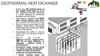 GEOTHERMAL HEATEXCHANGE
• There are 180 vertical bores at
the Depth of 80 meter all along
the Building Premises. Minimum
3 meter distance is maintained
between any two bores.
• Each bore is lowered with HDPE
pipe U-loop (32mm outer Dia.)
and grouted with Bentonite Slurry.
• Each U-Loop is connected to MS
Header Pipe(100mm Dia.)which
finally joins the Condenser Water
Line in Plant Room.
• Condenser hot water is sent at
100°F (37.8° C) & back at 900 F
(32.2° C).
• One U-
Loop
has 0.9 TR
Heat
Rejection capacity, so all together
160 TR of Heat rejection is
obtained without using a
cooling tower.
• Enormous water saving since
no make up water is required.
• • Make up water pumping &
treatment cost get eliminated.
• • Saves cooling tower fan
 