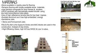 MA
TERIALS
•Stone available in nearby area for flooring
•Terrazzo flooring with locally available stone materials.
•Jute bamboo composite for door frames & shutters.
•UPVC windows with hermetically sealed double using
low heat transmittance index glass.
•Use of high reflectance terrace tiles for low heat ingress.
•Avoided aluminum as it has high embedded energy
•Sandstone Jalis.
• Stone and Ferrocement Jalis
FALG (Fly Ash Lime Gypsum) bricks and AAC blocks are used in the
construction. Instead of clay bricks.
• High Efficiency Glass, high VLT,low SHGC & Low U-value,
 