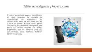 Teléfonos inteligentes y Redes sociales
El rápido aumento de avances tecnológicos
en años recientes ha causado la
disponibilidad de dispositivos de
comunicación móvil de alto nivel para el
público en general. Aunque mucha gente
considera que los teléfonos inteligentes, y el
exceso de servicios incluidos con dichos
dispositivos, son un beneficio para los
consumidores, estos teléfonos también
tienen desventajas.
 