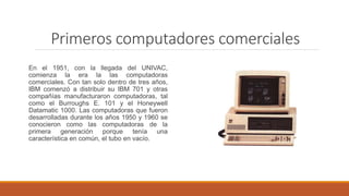 Primeros computadores comerciales
En el 1951, con la llegada del UNIVAC,
comienza la era la las computadoras
comerciales. Con tan solo dentro de tres años,
IBM comenzó a distribuir su IBM 701 y otras
compañías manufacturaron computadoras, tal
como el Burroughs E. 101 y el Honeywell
Datamatic 1000. Las computadoras que fueron
desarrolladas durante los años 1950 y 1960 se
conocieron como las computadoras de la
primera generación porque tenía una
característica en común, el tubo en vacío.
 