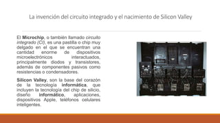 La invención del circuito integrado y el nacimiento de Silicon Valley
El Microchip, o también llamado circuito
integrado (CI), es una pastilla o chip muy
delgado en el que se encuentran una
cantidad enorme de dispositivos
microelectrónicos interactuados,
principalmente diodos y transistores,
además de componentes pasivos como
resistencias o condensadores.
Silicon Valley, son la base del corazón
de la tecnología informática, que
incluyen la tecnología del chip de silicio,
diseño informático, aplicaciones,
dispositivos Apple, teléfonos celulares
inteligentes.
 