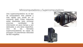 Minicomputadores y Supercomputadores
Una supercomputadora es el tipo
de computadora más potente y
más rápido que existe en un
momento dado. Estas máquinas
están diseñadas para procesar
enormes cantidades de
información en poco tiempo y son
dedicadas a una tarea específica.
Una de las llamadas
supercomputadoras es capaz de
procesar a la asombrosa velocidad
de 600 megaflos.
 