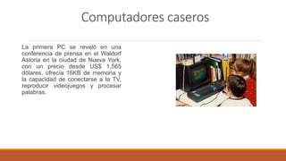 Computadores caseros
La primera PC se reveló en una
conferencia de prensa en el Waldorf
Astoria en la ciudad de Nueva York,
con un precio desde US$ 1,565
dólares, ofrecía 16KB de memoria y
la capacidad de conectarse a la TV,
reproducir videojuegos y procesar
palabras.
 
