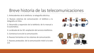 Breve historia de las telecomunicaciones
1. Antecedentes de la telefonía: la telegrafía eléctrica.
2. Nuevos sistemas de comunicación: el teléfono y la
telegrafía sin hilos.
3. Desarrollo y expansión de la telefonía: de lo manual a
lo automático.
4. La década de los 50: ampliación del servicio telefónico.
5. Comienza la era de la comunicación.
6. Nuevos horizontes en los sistemas de comunicación.
7. Nuevos protocolos: de la comunicación móvil a la web
2.0.
 