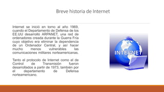 Breve historia de Internet
Internet se inició en torno al año 1969,
cuando el Departamento de Defensa de los
EE.UU desarrolló ARPANET, una red de
ordenadores creada durante la Guerra Fría
cuyo objetivo era eliminar la dependencia
de un Ordenador Central, y así hacer
mucho menos vulnerables las
comunicaciones militares norteamericanas.
Tanto el protocolo de Internet como el de
Control de Transmisión fueron
desarrollados a partir de 1973, también por
el departamento de Defensa
norteamericano.
 