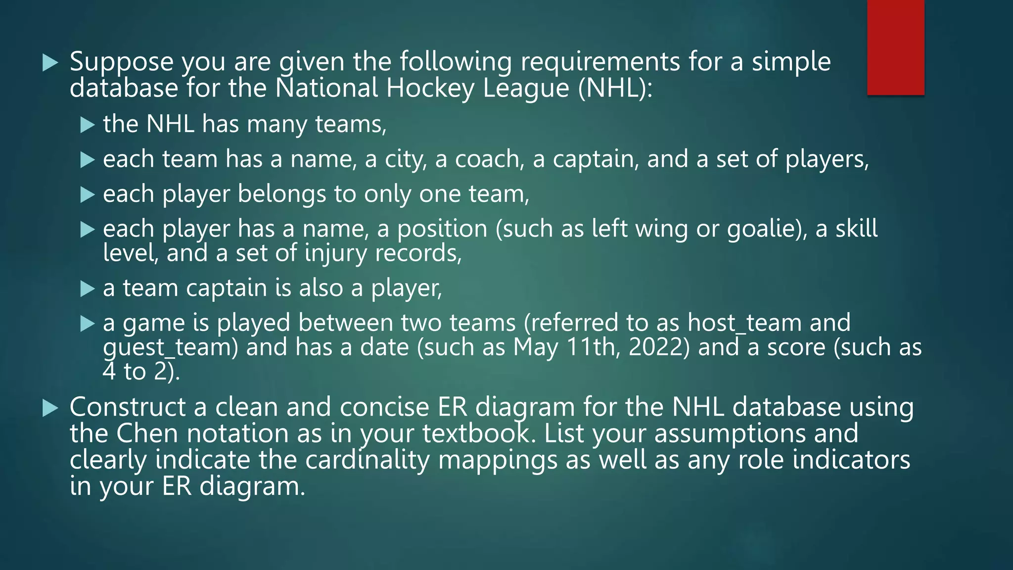  Suppose you are given the following requirements for a simple
database for the National Hockey League (NHL):
 the NHL has many teams,
 each team has a name, a city, a coach, a captain, and a set of players,
 each player belongs to only one team,
 each player has a name, a position (such as left wing or goalie), a skill
level, and a set of injury records,
 a team captain is also a player,
 a game is played between two teams (referred to as host_team and
guest_team) and has a date (such as May 11th, 2022) and a score (such as
4 to 2).
 Construct a clean and concise ER diagram for the NHL database using
the Chen notation as in your textbook. List your assumptions and
clearly indicate the cardinality mappings as well as any role indicators
in your ER diagram.
 