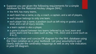  Suppose you are given the following requirements for a simple
database for the National Hockey League (NHL):
 the NHL has many teams,
 each team has a name, a city, a coach, a captain, and a set of players,
 each player belongs to only one team,
 each player has a name, a position (such as left wing or goalie), a skill
level, and a set of injury records,
 a team captain is also a player,
 a game is played between two teams (referred to as host_team and
guest_team) and has a date (such as May 11th, 2022) and a score (such as
4 to 2).
 Construct a clean and concise ER diagram for the NHL database using
the Chen notation as in your textbook. List your assumptions and
clearly indicate the cardinality mappings as well as any role indicators
in your ER diagram.
 