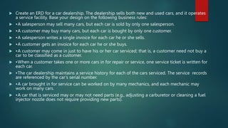  Create an ERD for a car dealership. The dealership sells both new and used cars, and it operates
a service facility. Base your design on the following business rules:
 •A salesperson may sell many cars, but each car is sold by only one salesperson.
 •A customer may buy many cars, but each car is bought by only one customer.
 •A salesperson writes a single invoice for each car he or she sells.
 •A customer gets an invoice for each car he or she buys.
 •A customer may come in just to have his or her car serviced; that is, a customer need not buy a
car to be classified as a customer.
 •When a customer takes one or more cars in for repair or service, one service ticket is written for
each car.
 •The car dealership maintains a service history for each of the cars serviced. The service records
are referenced by the car’s serial number.
 •A car brought in for service can be worked on by many mechanics, and each mechanic may
work on many cars.
 •A car that is serviced may or may not need parts (e.g., adjusting a carburetor or cleaning a fuel
injector nozzle does not require providing new parts).
 