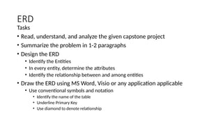 ERD
Tasks
• Read, understand, and analyze the given capstone project
• Summarize the problem in 1-2 paragraphs
• Design the ERD
• Identify the Entities
• In every entity, determine the attributes
• Identify the relationship between and among entities
• Draw the ERD using MS Word, Visio or any application applicable
• Use conventional symbols and notation
• Identify the name of the table
• Underline Primary Key
• Use diamond to denote relationship
 