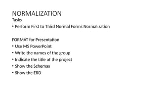 NORMALIZATION
Tasks
• Perform First to Third Normal Forms Normalization
FORMAT for Presentation
• Use MS PowerPoint
• Write the names of the group
• Indicate the title of the project
• Show the Schemas
• Show the ERD
 
