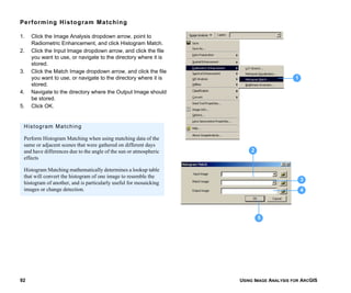 USING IMAGE ANALYSIS FOR ARCGIS92
Performing Histogram Matching
1. Click the Image Analysis dropdown arrow, point to
Radiometric Enhancement, and click Histogram Match.
2. Click the Input Image dropdown arrow, and click the file
you want to use, or navigate to the directory where it is
stored.
3. Click the Match Image dropdown arrow, and click the file
you want to use, or navigate to the directory where it is
stored.
4. Navigate to the directory where the Output Image should
be stored.
5. Click OK.
1
3
5
4
2
Histogram Matching
Perform Histogram Matching when using matching data of the
same or adjacent scenes that were gathered on different days
and have differences due to the angle of the sun or atmospheric
effects
Histogram Matching mathematically determines a lookup table
that will convert the histogram of one image to resemble the
histogram of another, and is particularly useful for mosaicking
images or change detection.
 
