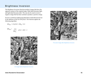 USING RADIOMETRIC ENHANCEMENT 93
Brightness Inversion
The Brightness Inversion functions produce images that have the
opposite contrast of the original image. Dark detail becomes light,
and light detail becomes dark. This can also be used to invert a
negative image that has been scanned to produce a positive image.
Inverse is useful for emphasizing detail that would otherwise be lost
in the darkness of the low DN pixels. This function applies the
following algorithm:
DNout = 1.0 if 0.0 < DNin < 0.1
DNout =
An image before Brightness Inversion
0.1
DNin
if 0.1 < DN < 1
The same image after Brightness Inversion
 