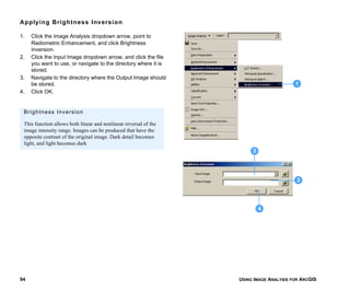 USING IMAGE ANALYSIS FOR ARCGIS94
Applying Brightness Inversion
1. Click the Image Analysis dropdown arrow, point to
Radiometric Enhancement, and click Brightness
Inversion.
2. Click the Input Image dropdown arrow, and click the file
you want to use, or navigate to the directory where it is
stored.
3. Navigate to the directory where the Output Image should
be stored.
4. Click OK.
1
3
4
2
Brightness Inversion
This function allows both linear and nonlinear reversal of the
image intensity range. Images can be produced that have the
opposite contrast of the original image. Dark detail becomes
light, and light becomes dark
 