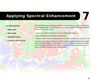 95
1Applying Spectral Enhancement
Spectral Enhancement enhances images by transforming the values of each pixel
on a multiband basis. The techniques in this chapter all require more than one band
of data. They can be used to:
• extract new bands of data that are more interpretable to the eye
• apply mathematical transforms and algorithms
• display a wider variety of information in the three available color guns (R, G, B)
You can use the features of Spectral Enhancement to study such patterns as might
occur with deforestation or crop rotation and to see images in a more natural state
or view images in different ways, such as changing the bands in an image from red,
green, and blue to intensity, hue, and saturation.
IN THIS CHAPTER
• RGB to IHS
• IHS to RGB
• Vegetative Indices
• Color IR to Natural Color
7
 