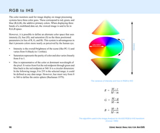 USING IMAGE ANALYSIS FOR ARCGIS96
RGB to IHS
The color monitors used for image display on image processing
systems have three color guns. These correspond to red, green, and
blue (R,G,B), the additive primary colors. When displaying three
bands of a multiband data set, the viewed image is said to be in
R,G,B space.
However, it is possible to define an alternate color space that uses
intensity (I), hue (H), and saturation (S) as the three positioned
parameters (in lieu of R, G, and B). This system is advantageous in
that it presents colors more nearly as perceived by the human eye.
• Intensity is the overall brightness of the scene (like PC-1) and
varies from 0 (black) to 1 (white).
• Saturation represents the purity of color and also varies linearly
from 0 to 1.
• Hue is representative of the color or dominant wavelength of
the pixel. It varies from 0 at the red midpoint through green and
blue back to the red midpoint at 360. It is a circular dimension.
In the following image, 0 to 255 is the selected range; it could
be defined as any data range. However, hue must vary from 0
to 360 to define the entire sphere (Buchanan 1979).
The variance of intensity and hue in RGB to IHS
The algorithm used in the Image Analysis for ArcGIS RGB to IHS transform
(Conrac 1980)
saturation
hue
intensity
R
M r–
M m–
---------------=
G M g–
M m–
---------------=
B M b–
M m–
---------------=
 
