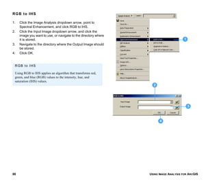 USING IMAGE ANALYSIS FOR ARCGIS98
RGB to IHS
1. Click the Image Analysis dropdown arrow, point to
Spectral Enhancement, and click RGB to IHS.
2. Click the Input Image dropdown arrow, and click the
image you want to use, or navigate to the directory where
it is stored.
3. Navigate to the directory where the Output Image should
be stored.
4. Click OK.
1
3
4
2
RGB to IHS
Using RGB to IHS applies an algorithm that transforms red,
green, and blue (RGB) values to the intensity, hue, and
saturation (IHS) values.
 