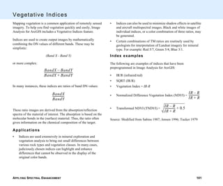 APPLYING SPECTRAL ENHANCEMENT 101
Vegetative Indices
Mapping vegetation is a common application of remotely sensed
imagery. To help you find vegetation quickly and easily, Image
Analysis for ArcGIS includes a Vegetative Indices feature.
Indices are used to create output images by mathematically
combining the DN values of different bands. These may be
simplistic:
(Band X - Band Y)
or more complex:
In many instances, these indices are ratios of band DN values:
These ratio images are derived from the absorption/reflection
spectra of the material of interest. The absorption is based on the
molecular bonds in the (surface) material. Thus, the ratio often
gives information on the chemical composition of the target.
Applications
• Indices are used extensively in mineral exploration and
vegetation analysis to bring out small differences between
various rock types and vegetation classes. In many cases,
judiciously chosen indices can highlight and enhance
differences that cannot be observed in the display of the
original color bands.
BandX BandY–
BandX BandY+
-----------------------------------------
BandX
BandY
-----------------
• Indices can also be used to minimize shadow effects in satellite
and aircraft multispectral images. Black and white images of
individual indices, or a color combination of three ratios, may
be generated.
• Certain combinations of TM ratios are routinely used by
geologists for interpretation of Landsat imagery for mineral
type. For example: Red 5/7, Green 5/4, Blue 3/1.
Index examples
The following are examples of indices that have been
preprogrammed in Image Analysis for ArcGIS:
• IR/R (infrared/red)
• SQRT (IR/R)
• Vegetation Index = IR-R
• Normalized Difference Vegetation Index (NDVI) =
• Transformed NDVI (TNDVI) =
Source: Modified from Sabins 1987; Jensen 1996; Tucker 1979
IR R–
IR R+
----------------
IR R–
IR R+
---------------- 0.5+
 