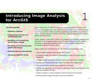 3
1Introducing Image Analysis for ArcGIS
Image Analysis for ArcGIS™ is primarily designed for natural resource and
infrastructure management. The extension is very useful in the fields of forestry,
agriculture, environmental assessment, engineering, and infrastructure projects
such as facility siting and corridor monitoring, and general geographic database
update and maintenance.
Today, imagery of the earth’s surface is an integral part of desktop mapping and
GIS, and it’s more important than ever to have the ability to provide realistic
backdrops to geographic databases and to be able to quickly update details
involving street use or land use data.
Image Analysis for ArcGIS gives you the ability to perform many tasks:
• Import and incorporate raster imagery into ArcGIS.
• Categorize images into classes corresponding to land cover types such as
vegetation.
• Evaluate images captured at different times to identify areas of change.
• Identify and automatically map a land cover type with a single click.
• Find areas of dense and thriving vegetation in an image.
• Enhance the appearance of an image by adjusting contrast and brightness or by
applying histogram stretches.
• Align an image to a map coordinate system for precise area location.
• Rectify satellite images through Geocorrection Models.
IN THIS CHAPTER
• Updating a database
• Categorizing land cover and
characterizing sites
• Identifying and summarizing
natural hazard damage
• Identifying and monitoring urban
growth and changes
• Extracting features automatically
• Assessing vegetation stress
1Introducing Image Analysis
for ArcGIS
 