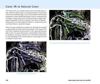 USING IMAGE ANALYSIS FOR ARCGIS104
Color IR to Natural Color
This function lets you simulate natural colors from other types of
data so that the output image is a fair approximation of the natural
colors from an infrared image. If you are not familiar with the bands
designated to reflect infrared and natural color for a particular type
of imagery, Image Analysis for ArcGIS can help you apply either
scheme through the Color IR to Natural Color choice in Spectral
Enhancement. You cannot apply this feature to images having only
one band of data (i.e. grayscale images).
When an image is displayed in natural color, the bands are arranged
to approximate the most natural representation of the image in the
real world. Vegetation becomes green in color, and water becomes
dark in color. To create natural color, certain bands of data need to
be assigned to red, green, and blue. You will need to assign bands
to color depending on how many bands are in the image you want
to change to natural color.
The infrared image of a golf course.
After using Color IR to Natural Color, the image appears in natural colors.
 