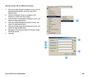 APPLYING SPECTRAL ENHANCEMENT 105
Using Color IR to Natural Color
1. Click the Image Analysis dropdown arrow, point to
Spectral Enhancement, and click Color IR to
Natural Color.
2. Click the dropdown arrow or navigate to the
directory to select the Input Image.
3. Click the Near Infrared Band dropdown arrow, and
select the appropriate band.
4. Click the Visible Red Band dropdown arrow, and
select the appropriate band.
5. Click the Visible Green Band dropdown arrow, and
select the appropriate band.
6. Navigate to the directory where the Output Image
should be stored.
7. Click OK.
2
1
6
5
4
3
7
 