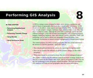 107
1Performing GIS Analysis
A GIS is a unique system designed to input, store, retrieve, manipulate, and
analyze layers of geographic data to produce interpretable information. A GIS
should also be able to create reports and maps (Marble 1990). The GIS database
may include computer images, hardcopy maps, statistical data, or any other data
that is needed in a study. Although the term GIS is commonly used to describe
software packages, a true GIS includes knowledgeable staff, a training program,
budgets, marketing, hardware, data, and software (Walker and Miller 1990). GIS
technology can be used in almost any geography-related discipline, from
Landscape Architecture to natural resource management to transportation routing.
The central purpose of a GIS is to turn geographic data into useful information—
the answers to real-life questions—questions such as:
• How should political districts be redrawn in a growing metropolitan area?
• How can we monitor the influence of global climatic changes on the earth’s
resources?
• What areas should be protected to ensure the survival of endangered species?
This chapter is about using the different analysis functions in Image Analysis for
ArcGIS to better use the images, data, maps, and so on located in a GIS. You can
use GIS technology in any geography related discipline. The tools contained in
GIS Analysis will help you turn geographic data into useful information.
IN THIS CHAPTER
• Performing Neighborhood
Analysis
• Performing Thematic Change
• Using Recode
• Using Summarize Areas
8
 