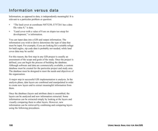 USING IMAGE ANALYSIS FOR ARCGIS108
Information versus data
Information, as opposed to data, is independently meaningful. It is
relevant to a particular problem or question:
• “The land cover at coordinate N875250, E757261 has a data
file value 8,” is data.
• “Land cover with a value of 8 are on slopes too steep for
development,” is information.
You can input data into a GIS and output information. The
information you wish to derive determines the type of data that
must be input. For example, if you are looking for a suitable refuge
for bald eagles, zip code data is probably not needed, while land
cover data may be useful.
For this reason, the first step in any GIS project is usually an
assessment of the scope and goals of the study. Once the project is
defined, you can begin the process of building the database.
Although software and data are commercially available, a custom
database must be created for the particular project and study area.
The database must be designed to meet the needs and objectives of
the organization.
A major step in successful GIS implementation is analysis. In the
analysis phase, data layers are combined and manipulated in order
to create new layers and to extract meaningful information from
them.
Once the database (layers and attribute data) is assembled, the
layers can be analyzed and new information extracted. Some
information can be extracted simply by looking at the layers and
visually comparing them to other layers. However, new
information can be retrieved by combining and comparing layers
using the following procedures.
 