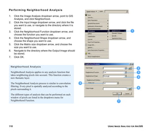 USING IMAGE ANALYSIS FOR ARCGIS110
Performing Neighborhood Analysis
1. Click the Image Analysis dropdown arrow, point to GIS
Analysis, and click Neighborhood.
2. Click the Input Image dropdown arrow, and click the file
you want to use, or navigate to the directory where it is
stored.
3. Click the Neighborhood Function dropdown arrow, and
choose the function you want to use.
4. Click the Neighborhood Shape dropdown arrow, and
choose the shape you want to use.
5. Click the Matrix size dropdown arrow, and choose the
size you want to use.
6. Navigate to the directory where the Output Image should
be stored.
7. Click OK.
1
2
3
4
6
5
7
Neighborhood Analysis
Neighborhood Analysis applies to any analysis function that
takes neighboring pixels into account. This function creates a
new thematic layer.
The Neighborhood Analysis process is similar to convolution
filtering. Every pixel is spatially analyzed according to the
pixels surrounding it.
The different types of analysis that can be performed on each
window of pixels are listed in the dropdown menu for
Neighborhood Function.
 