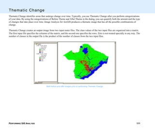 PERFORMING GIS ANALYSIS 111
Thematic Change
Thematic Change identifies areas that undergo change over time. Typically, you use Thematic Change after you perform categorizations
of your data. By using the categorizations of Before Theme and After Theme in the dialog, you can quantify both the amount and the type
of changes that take place over time. Image Analysis for ArcGIS produces a thematic image that has all the possible combinations of
change.
Thematic Change creates an output image from two input raster files. The class values of the two input files are organized into a matrix.
The first input file specifies the columns of the matrix, and the second one specifies the rows. Zero is not treated specially in any way. The
number of classes in the output file is the product of the number of classes from the two input files.
Both before and after images prior to performing Thematic Change.
 