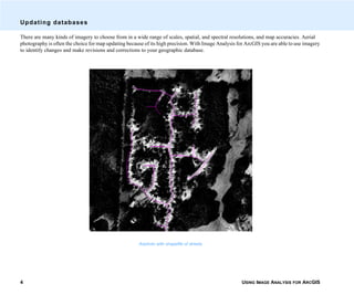 USING IMAGE ANALYSIS FOR ARCGIS4
Updating databases
There are many kinds of imagery to choose from in a wide range of scales, spatial, and spectral resolutions, and map accuracies. Aerial
photography is often the choice for map updating because of its high precision. With Image Analysis for ArcGIS you are able to use imagery
to identify changes and make revisions and corrections to your geographic database.
Airphoto with shapefile of streets
 