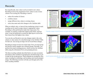 USING IMAGE ANALYSIS FOR ARCGIS114
Recode
By using Recode, class values can be recoded to new values.
Recoding involves the assignment of new values to one or more
classes of an existing file. Recoding is used to:
• reduce the number of classes
• combine classes
• assign different class values to existing classes
• write class name and color changes to the Attribute table
When an ordinal, ratio, or interval class numbering system is used,
recoding can be used to assign classes to appropriate values.
Recoding is often performed to make later steps easier. For
example, in creating a model that outputs good, better, and best
areas, it may be beneficial to recode the input layers so all of the
best classes have the highest class values.
You can also use Recode to save any changes made to the color
scheme or class names of a classified image to the Attribute Table
for later use. Just saving an image will not record these changes.
Recoding an image involves two major steps. First, you must group
the discrete classes together into common groups. Secondly, you
perform the actual recoding process, which rewrites the Attribute
table using the information from your grouping process.
The three recoding methods described below are more accurately
described as three methods of grouping the classified image to get
it ready for the recode process. These methods are recoding by class
name, recoding by symbology, and recoding a previously grouped
image. The following exercises will take you through each of the
three recoding methods.
Thematic Image of South Carolina soil types before Recode by class name.
South Carolina soils after the recode. Notice the changed and grouped class
names in the Table of contents.
 